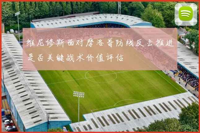 维尼修斯面对摩洛哥防线反击推进是否关键战术价值评估