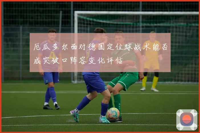 厄瓜多尔面对德国定位球战术能否成突破口阵容变化评估