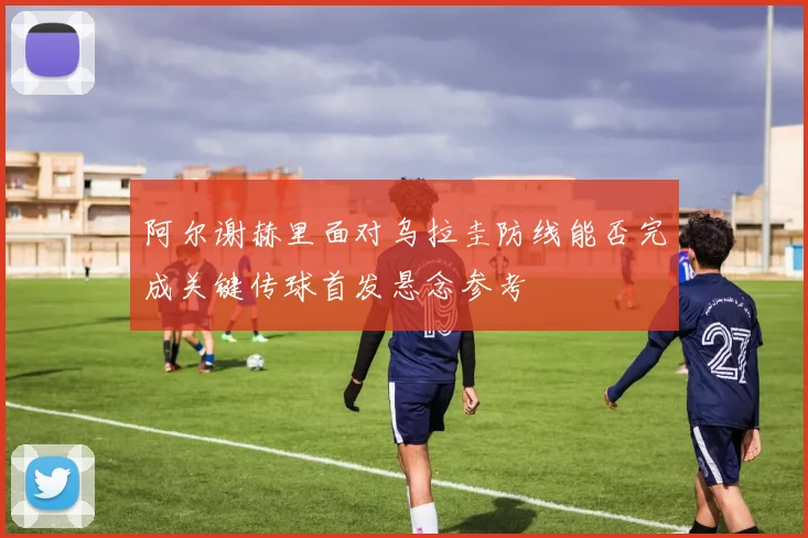 阿尔谢赫里面对乌拉圭防线能否完成关键传球首发悬念参考