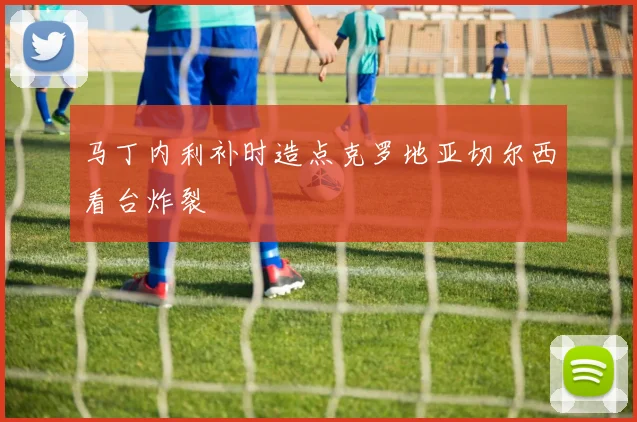 马丁内利补时造点克罗地亚切尔西看台炸裂