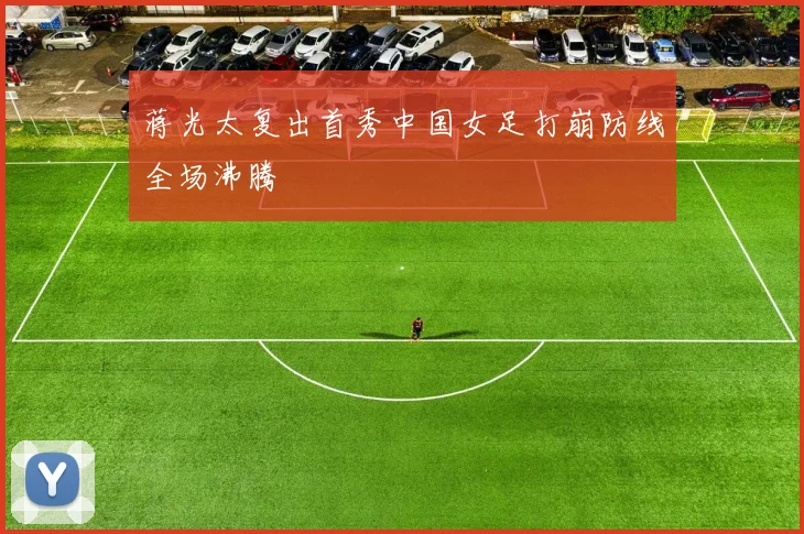 蒋光太复出首秀中国女足打崩防线全场沸腾