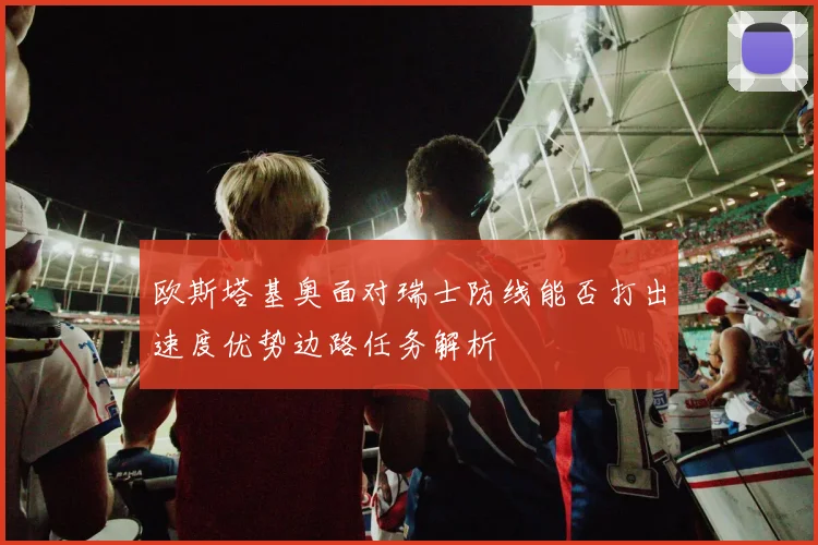 欧斯塔基奥面对瑞士防线能否打出速度优势边路任务解析