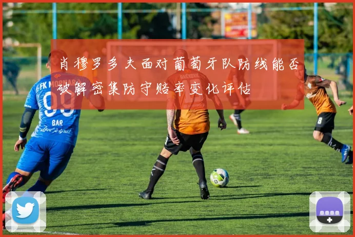 肖穆罗多夫面对葡萄牙队防线能否破解密集防守赔率变化评估