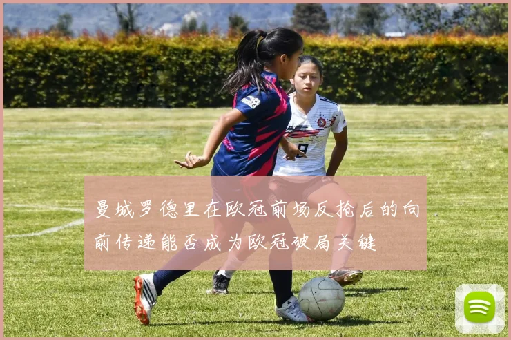 曼城罗德里在欧冠前场反抢后的向前传递能否成为欧冠破局关键