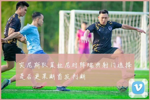 突尼斯队莱杜尼对阵瑞典射门选择是否更果断首发判断