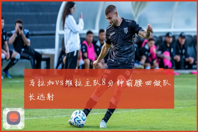 马拉加vs维拉主队8分钟前腰回做队长远射