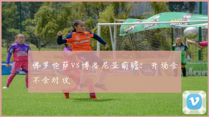 佛罗伦萨vs博洛尼亚前瞻:开场会不会对攻
