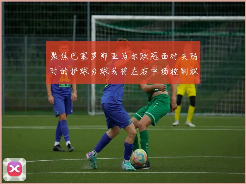 聚焦巴塞罗那亚马尔欧冠面对夹防时的护球分球或将左右中场控制权