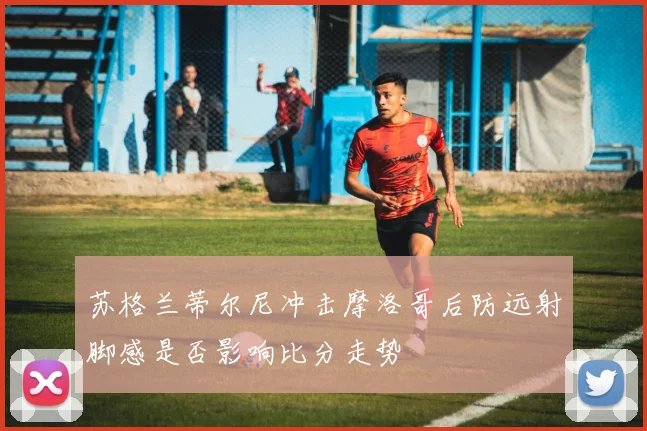 苏格兰蒂尔尼冲击摩洛哥后防远射脚感是否影响比分走势