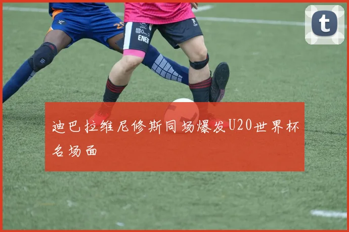 迪巴拉维尼修斯同场爆发U20世界杯名场面