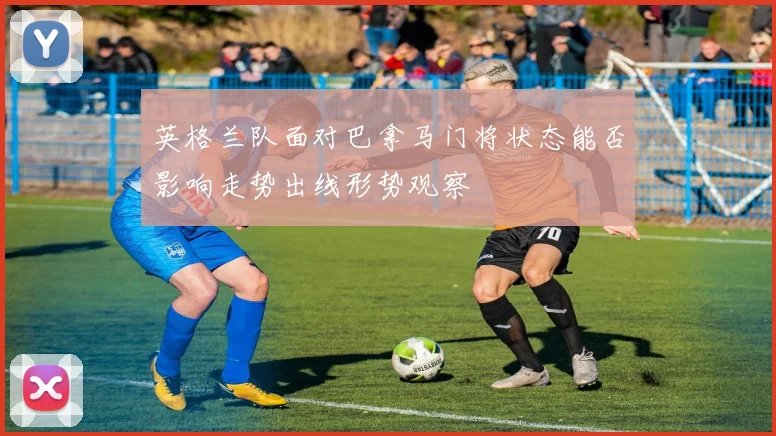 英格兰队面对巴拿马门将状态能否影响走势出线形势观察