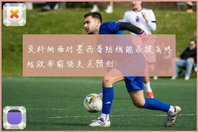 莫科纳面对墨西哥防线能否提高终结效率前场支点预测