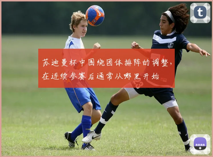 苏迪曼杯中围绕团体排阵的调整，在连续参赛后通常从哪里开始