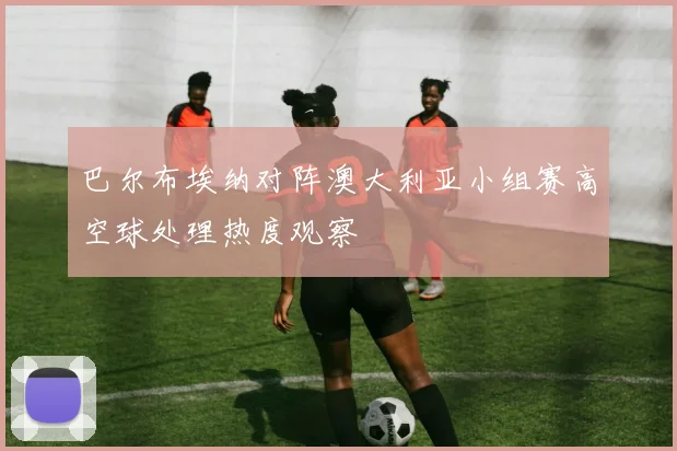 巴尔布埃纳对阵澳大利亚小组赛高空球处理热度观察