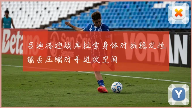 吕迪格迎战库拉索身体对抗稳定性能否压缩对手进攻空间