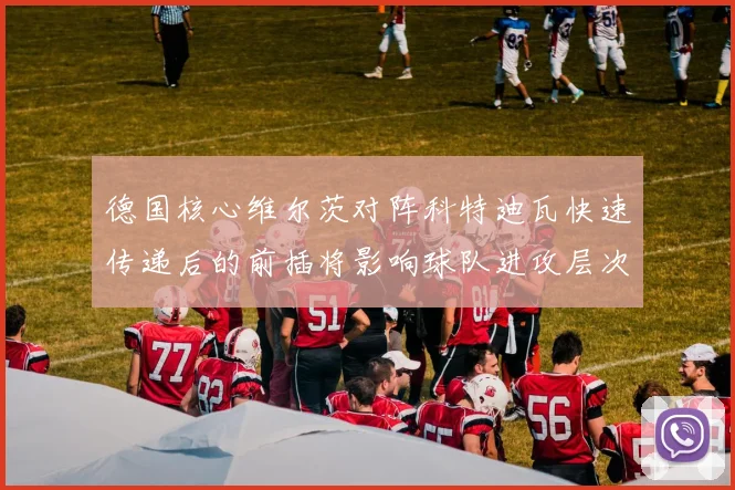 德国核心维尔茨对阵科特迪瓦快速传递后的前插将影响球队进攻层次