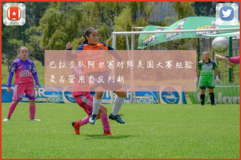 巴拉圭队阿尔塞对阵美国大赛经验是否管用首发判断