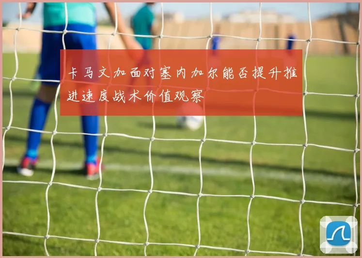 卡马文加面对塞内加尔能否提升推进速度战术价值观察