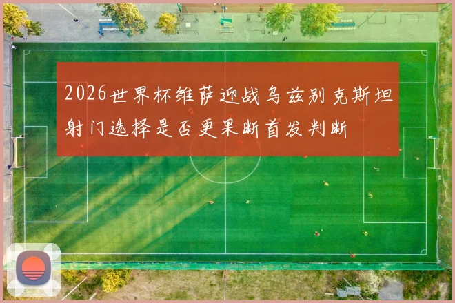2026世界杯维萨迎战乌兹别克斯坦射门选择是否更果断首发判断